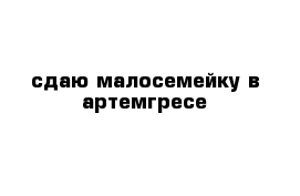 сдаю малосемейку в артемгресе